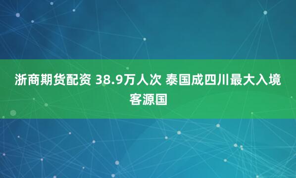 浙商期货配资 38.9万人次 泰国成四川最大入境客源国