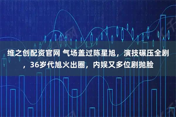 维之创配资官网 气场盖过陈星旭，演技碾压全剧，36岁代旭火出圈，内娱又多位剧抛脸