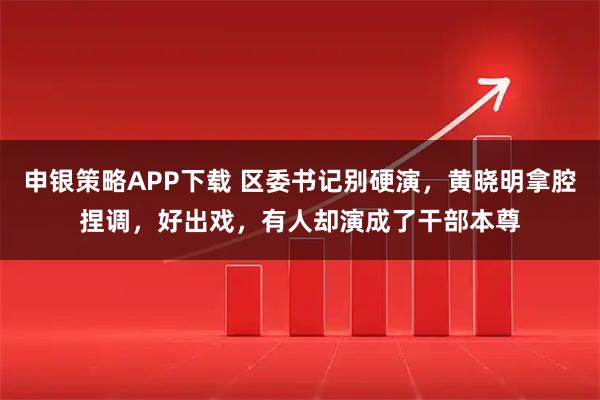 申银策略APP下载 区委书记别硬演，黄晓明拿腔捏调，好出戏，有人却演成了干部本尊