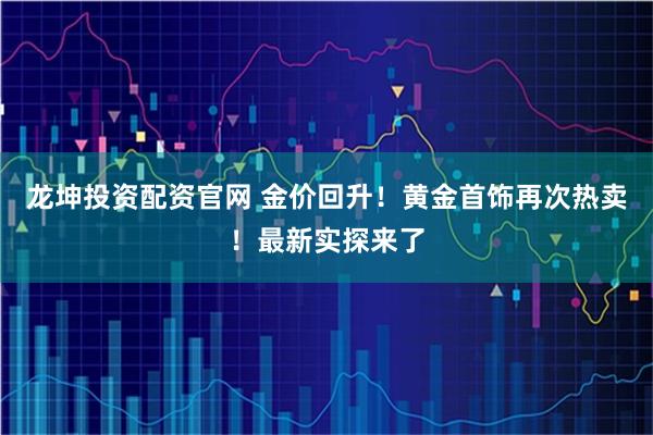龙坤投资配资官网 金价回升！黄金首饰再次热卖！最新实探来了