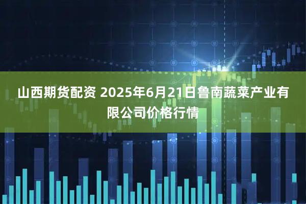 山西期货配资 2025年6月21日鲁南蔬菜产业有限公司价格行情