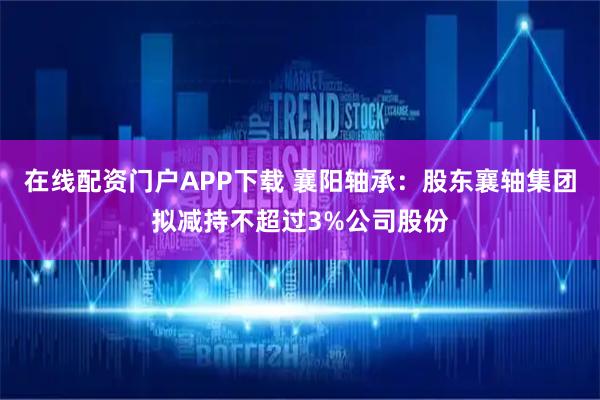 在线配资门户APP下载 襄阳轴承：股东襄轴集团拟减持不超过3%公司股份
