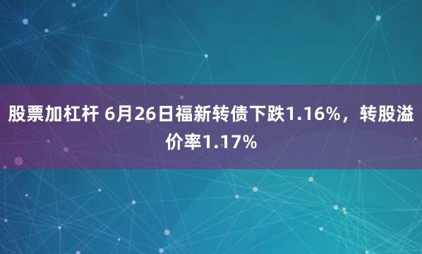 股票加杠杆 6月26日福新转债下跌1.16%，转股溢价率1.17%