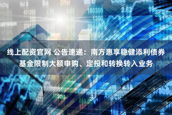线上配资官网 公告速递：南方惠享稳健添利债券基金限制大额申购、定投和转换转入业务