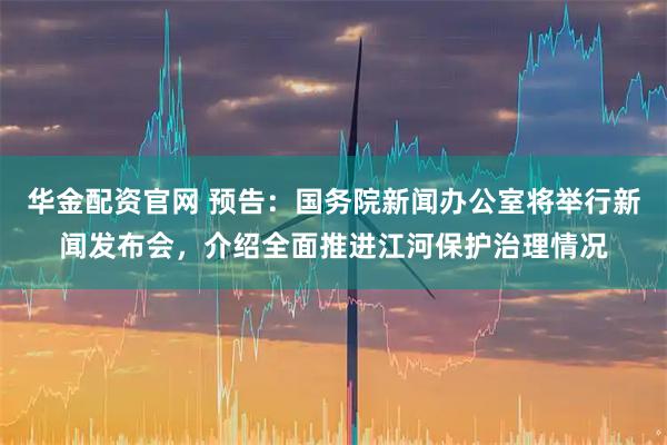 华金配资官网 预告：国务院新闻办公室将举行新闻发布会，介绍全面推进江河保护治理情况