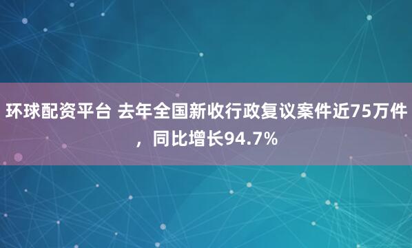 环球配资平台 去年全国新收行政复议案件近75万件，同比增长94.7%