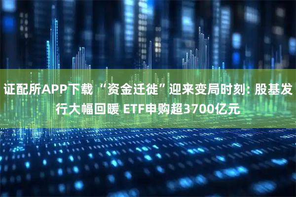 证配所APP下载 “资金迁徙”迎来变局时刻: 股基发行大幅回暖 ETF申购超3700亿元