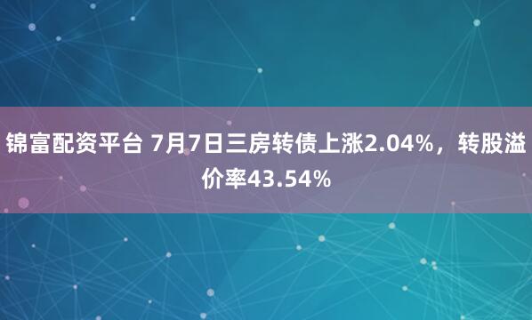 锦富配资平台 7月7日三房转债上涨2.04%，转股溢价率43.54%