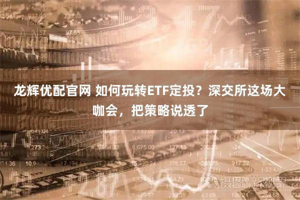 龙辉优配官网 如何玩转ETF定投？深交所这场大咖会，把策略说透了