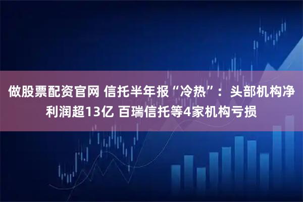 做股票配资官网 信托半年报“冷热”：头部机构净利润超13亿 百瑞信托等4家机构亏损