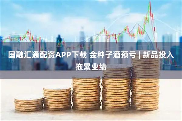国融汇通配资APP下载 金种子酒预亏 | 新品投入拖累业绩