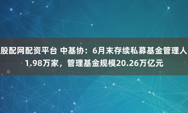 股配网配资平台 中基协：6月末存续私募基金管理人1.98万家，管理基金规模20.26万亿元