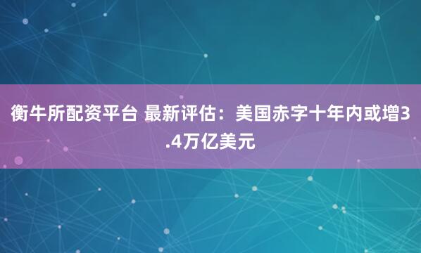 衡牛所配资平台 最新评估：美国赤字十年内或增3.4万亿美元