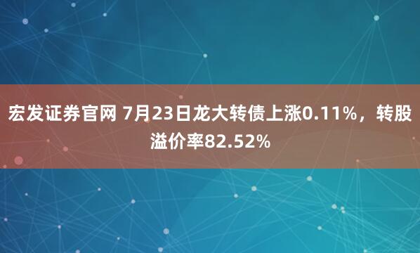 宏发证券官网 7月23日龙大转债上涨0.11%，转股溢价率82.52%