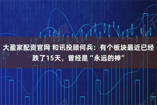 大盈家配资官网 和讯投顾何兵：有个板块最近已经跌了15天，曾经是“永远的神”
