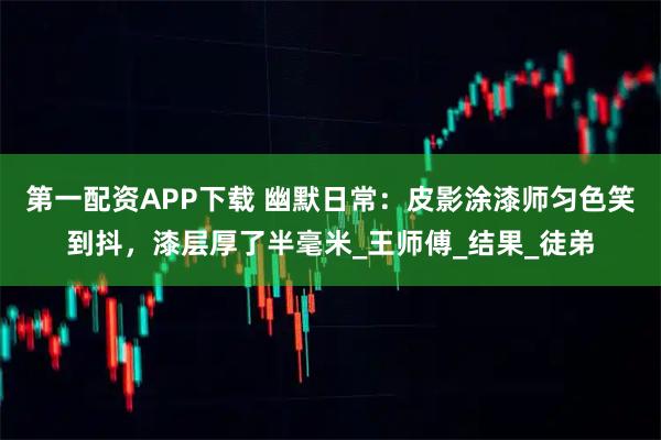 第一配资APP下载 幽默日常：皮影涂漆师匀色笑到抖，漆层厚了半毫米_王师傅_结果_徒弟