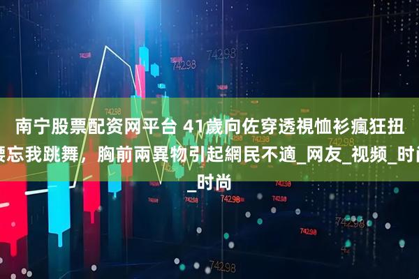南宁股票配资网平台 41歲向佐穿透視恤衫瘋狂扭腰忘我跳舞，胸前兩異物引起網民不適_网友_视频_时尚