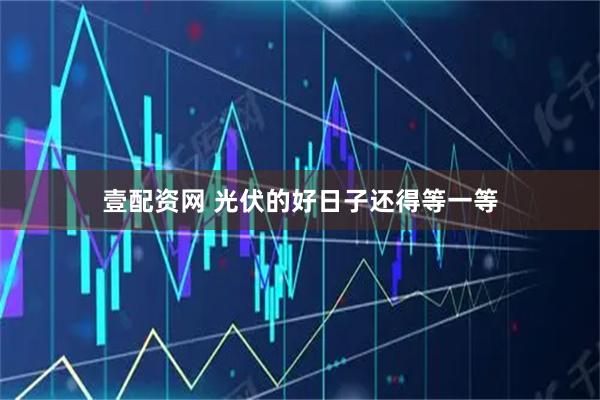 壹配资网 光伏的好日子还得等一等