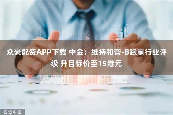 众豪配资APP下载 中金：维持和誉-B跑赢行业评级 升目标价至15港元