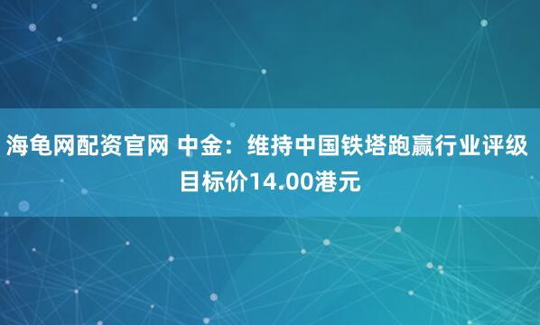 海龟网配资官网 中金：维持中国铁塔跑赢行业评级 目标价14.00港元