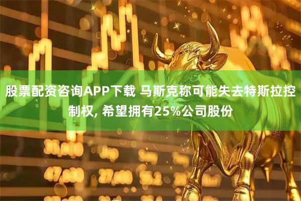 股票配资咨询APP下载 马斯克称可能失去特斯拉控制权, 希望拥有25%公司股份