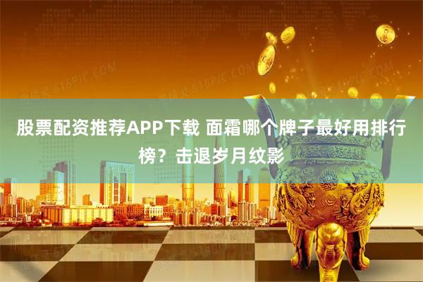 股票配资推荐APP下载 面霜哪个牌子最好用排行榜？击退岁月纹影