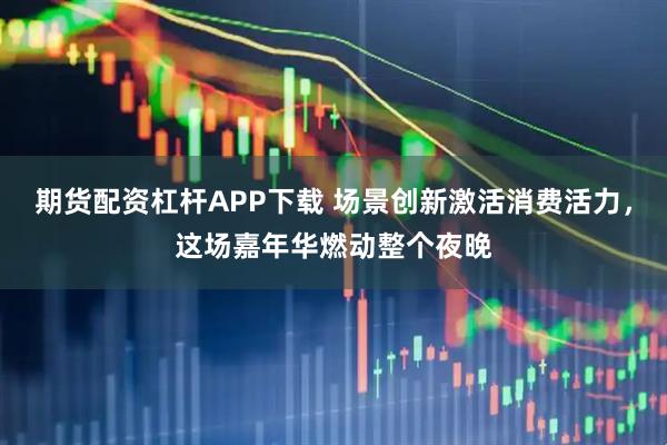 期货配资杠杆APP下载 场景创新激活消费活力，这场嘉年华燃动整个夜晚
