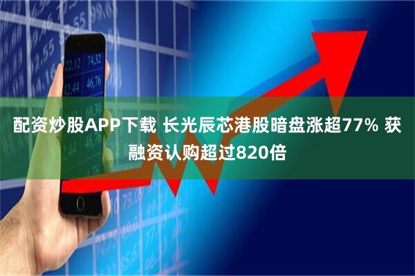 配资炒股APP下载 长光辰芯港股暗盘涨超77% 获融资认购超过820倍