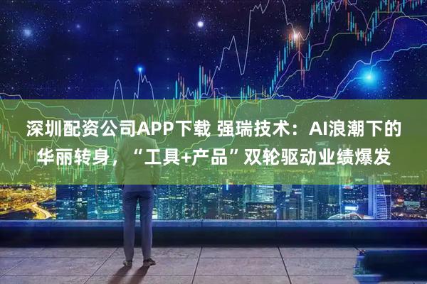 深圳配资公司APP下载 强瑞技术：AI浪潮下的华丽转身，“工具+产品”双轮驱动业绩爆发